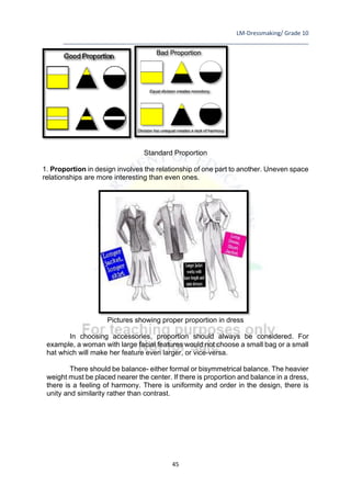 LM-Dressmaking/ Grade 10
____________________________________________________________________________
45
Standard Proportion
1. Proportion in design involves the relationship of one part to another. Uneven space
relationships are more interesting than even ones.
Pictures showing proper proportion in dress
In choosing accessories, proportion should always be considered. For
example, a woman with large facial features would not choose a small bag or a small
hat which will make her feature even larger, or vice-versa.
There should be balance- either formal or bisymmetrical balance. The heavier
weight must be placed nearer the center. If there is proportion and balance in a dress,
there is a feeling of harmony. There is uniformity and order in the design, there is
unity and similarity rather than contrast.
 