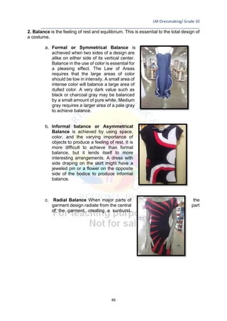 LM-Dressmaking/ Grade 10
____________________________________________________________________________
46
2. Balance is the feeling of rest and equilibrium. This is essential to the total design of
a costume.
a. Formal or Symmetrical Balance is
achieved when two sides of a design are
alike on either side of its vertical center.
Balance in the use of color is essential for
a pleasing effect. The Law of Areas
requires that the large areas of color
should be low in intensity. A small area of
intense color will balance a large area of
dulled color. A very dark value such as
black or charcoal gray may be balanced
by a small amount of pure white. Medium
gray requires a larger area of a pale gray
to achieve balance.
b. Informal balance or Asymmetrical
Balance is achieved by using space,
color, and the varying importance of
objects to produce a feeling of rest. It is
more difficult to achieve than formal
balance, but it lends itself to more
interesting arrangements. A dress with
side draping on the skirt might have a
jeweled pin or a flower on the opposite
side of the bodice to produce informal
balance.
c. Radial Balance When major parts of the
garment design radiate from the central part
of the garment, creating a sunburst.
 