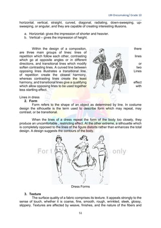LM-Dressmaking/ Grade 10
____________________________________________________________________________
51
horizontal, vertical, straight, curved, diagonal, radiating, down-sweeping, up-
sweeping, or angular, and they are capable of creating interesting illusions.
a. Horizontal- gives the impression of shorter and heavier.
b. Vertical – gives the impression of height.
Within the design of a compositon, there
are three main groups of lines: lines of
repetition which follow each other, contrasting lines
which go at opposite angles or in different
directions, and transitional lines which modify or
soften contrasting lines. A curved line between two
opposing lines illustrates a transitional line. Lines
of repetition create the closest harmony,
whereas contrasting lines create the least
harmony, and transitional lines give a qualifying effect
which allow opposing lines to be used together with
less startling effect.
Lines in dress
2. Form
Form refers to the shape of an object as determined by line. In costume
design the silhouette is the term used to describe form which may repeat, may
contrast, or be transitional.
When the lines of a dress repeat the form of the body too closely, they
produce an uncomfortable , restricting effect. At the other extreme, a silhouette which
is completely opposed to the lines of the figure distorts rather than enhances the total
design. A design suggests the contours of the body.
Dress Forms
3. Texture
The surface quality of a fabric comprises its texture. It appeals strongly to the
sense of touch, whether it is coarse, fine, smooth, rough, wrinkled, sleek, glossy,
slippery. Textures are affected by weave, finishes, and the nature of the fibers and
 