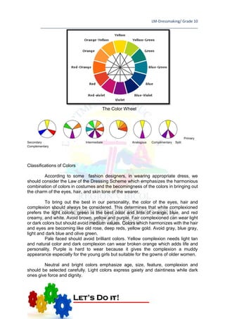 LM-Dressmaking/ Grade 10
____________________________________________________________________________
55
The Color Wheel
Primary
Secondary Intermediate Analogous Complimentary Split
Complementary
Classifications of Colors
According to some fashion designers, in wearing appropriate dress, we
should consider the Law of the Dressing Scheme which emphasizes the harmonious
combination of colors in costumes and the becomingness of the colors in bringing out
the charm of the eyes, hair, and skin tone of the wearer.
To bring out the best in our personality, the color of the eyes, hair and
complexion should always be considered. This determines that white complexioned
prefers the light colors, green is the best color and tints of orange, blue, and red
creamy, and white. Avoid brown, yellow and purple. Fair complexioned can wear light
or dark colors but should avoid medium values. Colors which harmonizes with the hair
and eyes are becoming like old rose, deep reds, yellow gold. Avoid gray, blue gray,
light and dark blue and olive green.
Pale faced should avoid brilliant colors. Yellow complexion needs light tan
and natural color and dark complexion can wear broken orange which adds life and
personality. Purple is hard to wear because it gives the complexion a muddy
appearance especially for the young girls but suitable for the gowns of older women.
Neutral and bright colors emphasize age, size, feature, complexion and
should be selected carefully. Light colors express gaiety and daintiness while dark
ones give force and dignity.
Let’s Do it!
 