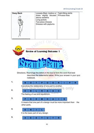 LM-Dressmaking/ Grade 10
____________________________________________________________________________
61
Sway Back Loosely-fitted, bodice or
dress slightly bloused
above waistline
Long jackets
Two-piece dresses
Dresses with peplums
Tight-fitting skirts
Princess lines
Directions. Rearrange the letters in the box to form the word that best
describes the statements below. Write your answer in your quiz
notebook.
1.
It involves the relationship of one part to another.
2.
The feeling of rest and equilibrium.
3.
It means that one part of a design must be more important than the
other parts.
4.
It is the basic part of any design.
5.
N O T P O O R I P R
E B L N A A C
P S E M H A I S
E N I L
X E E T U T R
Review of Learning Outcome 1
 
