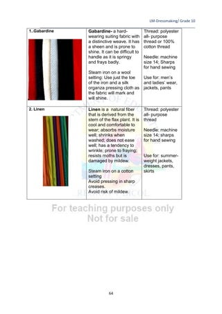 LM-Dressmaking/ Grade 10
____________________________________________________________________________
64
1..Gabardine Gabardine- a hard-
wearing suiting fabric with
a distinctive weave. It has
a sheen and is prone to
shine. It can be difficult to
handle as it is springy
and frays badly.
Steam iron on a wool
setting: Use just the toe
of the iron and a silk
organza pressing cloth as
the fabric will mark and
will shine.
Thread: polyester
all- purpose
thread or 100%
cotton thread
Needle: machine
size 14; Sharps
for hand sewing
Use for: men’s
and ladies’ wear,
jackets, pants
2. Linen Linen is a natural fiber
that is derived from the
stem of the flax plant. It is
cool and comfortable to
wear; absorbs moisture
well; shrinks when
washed; does not ease
well; has a tendency to
wrinkle; prone to fraying;
resists moths but is
damaged by mildew.
Steam iron on a cotton
setting
Avoid pressing in sharp
creases.
Avoid risk of mildew.
Thread: polyester
all- purpose
thread
Needle: machine
size 14; sharps
for hand sewing
Use for: summer-
weight jackets,
dresses, pants,
skirts
 