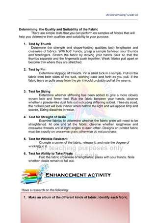 LM-Dressmaking/ Grade 10
____________________________________________________________________________
67
Determining the Quality and Suitability of the Fabric
There are simple tests that you can perform on samples of fabrics that will
help you determine their qualities and suitability to your purpose.
1. Test by Thumb
Determine the strength and shape-holding qualities both lengthwise and
crosswise of fabrics. With both hands, grasp a sample between your thumbs
and forefingers. Stretch the fabric by moving your hands back so that the
thumbs separate and the fingernails push together. Weak fabrics pull apart or
become thin where they are stretched.
2. Test by Pin
Determine slippage of threads. Pin a small tuck in a sample. Pull on the
fabric from both sides of the tuck, working back and forth as you pull. If the
fabric tears or pulls away from the pin it would probably pull at the seams.
3. Test for Sizing
Determine whether stiffening has been added to give a more closely
woven look and firmer feel. Rub the fabric between your hands; observe
whether a powder-like dust falls out indicating stiffening added. If heavily sized,
the rubbed part will look thinner when held to the light and will appear limp and
coarse. Sizing dissolves in water.
4. Test for Straight of Grain
Examine fabrics to determine whether the fabric grain will need to be
straightened. At one end of the fabric, observe whether lengthwise and
crosswise threads are at right angles to each other. Designs on printed fabric
must be exactly on crosswise grain; otherwise do not purchase.
5. Test for Wrinkle Resistant
Crumple a corner of the fabric; release it, and note the degree of
wrinkling in it.
6. Test for Ability to Take Pleats
Fold the fabric crosswise or lengthwise; press with your hands. Note
whether pleats remain or fall out.
Have a research on the following:
1. Make an album of the different kinds of fabric. Identify each fabric.
Enhancement activity
 