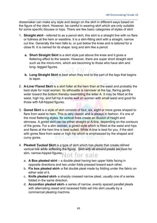 LM-Dressmaking/ Grade 10
____________________________________________________________________________
69
dressmaker can make any style and design on the skirt in different ways based on
the figure of the client. However, be careful in wearing skirt which are only suitable
for some specific blouses or tops. There are few basic categories of styles of skirt:
1. Straight skirt - referred to as a pencil skirt, this skirt is a straight line with no flare
or fullness at the hem or waistline. It is a slim-fitting skirt with a straight, narrow
cut line. Generally the hem falls to, or just below the knee and is tailored for a
close fit. It is named for its shape: long and slim like a pencil.
a. Short Straight Skirt is a skirt style just above the knee and it gives a
flattering effect to the wearer. However, there are super short straight skirt
such as the micro-mini, which are becoming to those who have slim and
long- legged figures.
b. Long Straight Skirt is best when they end to the part of the legs that begins
to taper.
2. A-Line/ Flared Skirt is a skirt fuller at the hem than at the waist and probably the
best style for most women. Its silhouette is narrower at the top, flaring gently
wider toward the bottom thereby resembling the letter A. It may be fitted at the
waist, high hip, and full hip.It works well on women with small waist and good for
those with full-hipped figures.
3. Gored Skirt is a style of skirt consists of four, six, eight or more gores shaped to
flare from waist to hem. This is very classic and is always in fashion. It’s one of
the most flattering styles. Its vertical lines create an illusion of height and
slimness. A gored skirt can be either straight or A-line, depending on the contours
of the gores. For a slim woman, a gored style which is fitted at the waist and hips
and flares at the hem line is best suited. While A-line is best for you, if the skirt
with gores flare from waist or high hip which is emphasized by the shaped and
curvy gores.
4. Pleated/ Tucked Skirt is a type of skirt which has pleats that create refined
vertical line while softening the figure. Skirt with all around pleats are best for
slim, narrow-hipped figures.
a. A Box pleated skirt – a double pleat having two upper folds facing in
opposite directions and two under folds pressed toward each other.
b. Fix box pleated skirt- a flat double pleat made by folding under the fabric on
either side of it.
c. Knife pleated skirt- a sharply creased narrow pleat, usually one of a series
folded in the same direction.
d. Accordion pleated skirt- a series of narrow, evenly spaced parallel pleats
with alternating raised and recessed folds set into skirt usually by a
commercial pleating machine.
 