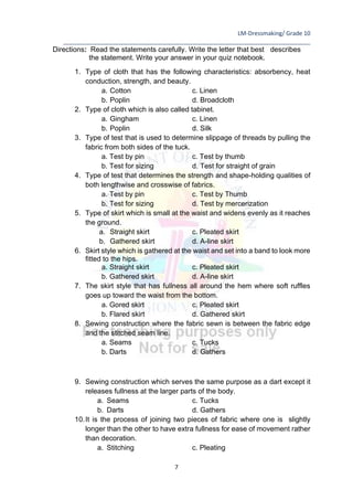LM-Dressmaking/ Grade 10
____________________________________________________________________________
7
Directions: Read the statements carefully. Write the letter that best describes
the statement. Write your answer in your quiz notebook.
1. Type of cloth that has the following characteristics: absorbency, heat
conduction, strength, and beauty.
a. Cotton c. Linen
b. Poplin d. Broadcloth
2. Type of cloth which is also called tabinet.
a. Gingham c. Linen
b. Poplin d. Silk
3. Type of test that is used to determine slippage of threads by pulling the
fabric from both sides of the tuck.
a. Test by pin c. Test by thumb
b. Test for sizing d. Test for straight of grain
4. Type of test that determines the strength and shape-holding qualities of
both lengthwise and crosswise of fabrics.
a. Test by pin c. Test by Thumb
b. Test for sizing d. Test by mercerization
5. Type of skirt which is small at the waist and widens evenly as it reaches
the ground.
a. Straight skirt c. Pleated skirt
b. Gathered skirt d. A-line skirt
6. Skirt style which is gathered at the waist and set into a band to look more
fitted to the hips.
a. Straight skirt c. Pleated skirt
b. Gathered skirt d. A-line skirt
7. The skirt style that has fullness all around the hem where soft ruffles
goes up toward the waist from the bottom.
a. Gored skirt c. Pleated skirt
b. Flared skirt d. Gathered skirt
8. Sewing construction where the fabric sewn is between the fabric edge
and the stitched seam line.
a. Seams c. Tucks
b. Darts d. Gathers
9. Sewing construction which serves the same purpose as a dart except it
releases fullness at the larger parts of the body.
a. Seams c. Tucks
b. Darts d. Gathers
10.It is the process of joining two pieces of fabric where one is slightly
longer than the other to have extra fullness for ease of movement rather
than decoration.
a. Stitching c. Pleating
 