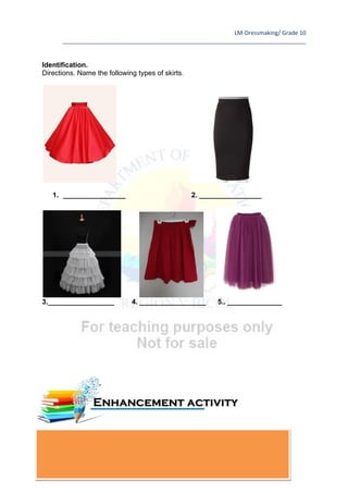 LM-Dressmaking/ Grade 10
____________________________________________________________________________
72
Identification.
Directions. Name the following types of skirts.
1. ________________ 2. ________________
3._________________ 4. _________________ 5.. ______________
Enhancement activity
 