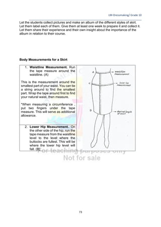 LM-Dressmaking/ Grade 10
____________________________________________________________________________
73
Let the students collect pictures and make an album of the different styles of skirt.
Let them label each of them. Give them at least one week to prepare it and collect it.
Let them share their experience and their own insight about the importance of the
album in relation to their course.
Body Measurements for a Skirt
1. Waistline Measurement. Run
the tape measure around the
waistline. (A)
This is the measurement around the
smallest part of your waist. You can tie
a string around to find the smallest
part. Wrap the tape around first to find
your natural waist, then measure.
*When measuring a circumference ,
put two fingers under the tape
measure. This will serve as additional
allowance.
2. Lower Hip Measurement.. On
the other side of the hip, run the
tape measure from the waistline
level to the level where the
buttocks are fullest. This will be
where the lower hip level will
fall. (B)
 