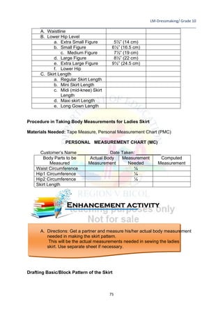LM-Dressmaking/ Grade 10
____________________________________________________________________________
75
A. Waistline
B. Lower Hip Level
a. Extra Small Figure 5½” (14 cm)
b. Small Figure 6½” (16.5 cm)
c. Medium Figure 7½” (19 cm)
d. Large Figure 8½” (22 cm)
e. Extra Large Figure 9½” (24.5 cm)
f. Lower Hip
C. Skirt Length
a. Regular Skirt Length
b. Mini Skirt Length
c. Midi (mid-knee) Skirt
Length
d. Maxi skirt Length
e. Long Gown Length
Procedure in Taking Body Measurements for Ladies Skirt
Materials Needed: Tape Measure, Personal Measurement Chart (PMC)
PERSONAL MEASUREMENT CHART (MC)
Customer’s Name ____________ Date Taken: __________
Body Parts to be
Measured
Actual Body
Measurement
Measurement
Needed
Computed
Measurement
Waist Circumference ¼
Hip1 Circumference ¼
Hip2 Circumference ¼
Skirt Length
A. Directions: Get a partner and measure his/her actual body measurement
needed in making the skirt pattern.
This will be the actual measurements needed in sewing the ladies
skirt. Use separate sheet if necessary.
Drafting Basic/Block Pattern of the Skirt
Enhancement activity
 