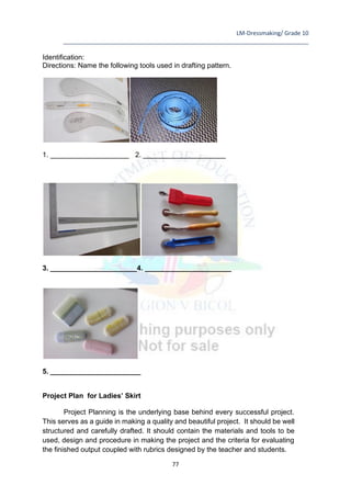 LM-Dressmaking/ Grade 10
____________________________________________________________________________
77
Identification:
Directions: Name the following tools used in drafting pattern.
1. ____________________ 2. _____________________
3. ______________________4. ______________________
5. _______________________
Project Plan for Ladies’ Skirt
Project Planning is the underlying base behind every successful project.
This serves as a guide in making a quality and beautiful project. It should be well
structured and carefully drafted. It should contain the materials and tools to be
used, design and procedure in making the project and the criteria for evaluating
the finished output coupled with rubrics designed by the teacher and students.
 