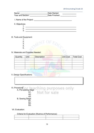 LM-Dressmaking/ Grade 10
____________________________________________________________________________
79
Name: __________________________Date Started: _____________
Year and Section: _________________Date Finished: _______________
I. Name of the Project: ____________________________________
II. Objectives:
1. ________________________________________________
2. ________________________________________________
3. ________________________________________________
III. Tools and Equipment:
1.
2.
3.
4.
5.
IV. Materials and Supplies Needed:
Quantity Unit Description Unit Cost Total Cost
V. Design Specifications:
VI. Procedure:
A. Pre-sewing stage
A1.
A2.
A3.
B. Sewing Stage
B1.
B2.
B3.
VII. Evaluation:
Criteria for Evaluation (Rubrics of Performance)
 