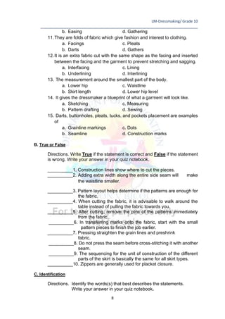 LM-Dressmaking/ Grade 10
____________________________________________________________________________
8
b. Easing d. Gathering
11.They are folds of fabric which give fashion and interest to clothing.
a. Facings c. Pleats
b. Darts d. Gathers
12.It is an extra fabric cut with the same shape as the facing and inserted
between the facing and the garment to prevent stretching and sagging.
a. Interfacing c. Lining
b. Underlining d. Interlining
13. The measurement around the smallest part of the body.
a. Lower hip c. Waistline
b. Skirt length d. Lower hip level
14. It gives the dressmaker a blueprint of what a garment will look like.
a. Sketching c. Measuring
b. Pattern drafting d. Sewing
15. Darts, buttonholes, pleats, tucks, and pockets placement are examples
of
a. Grainline markings c. Dots
b. Seamline d. Construction marks
B. True or False
Directions. Write True if the statement is correct and False if the statement
is wrong. Write your answer in your quiz notebook.
__________1. Construction lines show where to cut the pieces.
__________2. Adding extra width along the entire side seam will make
the waistline smaller.
__________3. Pattern layout helps determine if the patterns are enough for
the fabric.
__________4. When cutting the fabric, it is advisable to walk around the
table instead of pulling the fabric towards you.
__________5. After cutting, remove the pins of the patterns immediately
from the fabric.
__________6. In transferring marks onto the fabric, start with the small
pattern pieces to finish the job earlier.
__________7. Pressing straighten the grain lines and preshrink
fabric.
__________8. Do not press the seam before cross-stitching it with another
seam.
__________9. The sequencing for the unit of construction of the different
parts of the skirt is basically the same for all skirt types.
__________10. Zippers are generally used for placket closure.
C. Identification
Directions. Identify the words(s) that best describes the statements.
Write your answer in your quiz notebook.
 