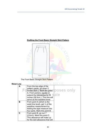 LM-Dressmaking/ Grade 10
____________________________________________________________________________
85
Drafting the Front Basic Straight Skirt Pattern
The Front Basic Straight Skirt Pattern
Waist Line
A From the top edge of the
pattern paper, go down 2
inches (5cm.). Mark this point
A. From point A, square or
extend the line across to 15
inches (38.5cm.). This line will
serve as the waistline level.
B From point A (which is the
waist line level), get ¼ of the
waistline measurement by
folding the tape measure into
four parts. Mark this point B.
C From point B, go out 1”
(2.6cm). Mark this point C.
This allowance will make up
for the dart allowance that will
 