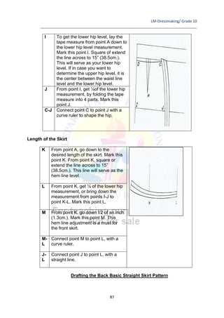 LM-Dressmaking/ Grade 10
____________________________________________________________________________
87
I To get the lower hip level, lay the
tape measure from point A down to
the lower hip level measurement.
Mark this point I. Square of extend
the line across to 15” (38.5cm.).
This will serve as your lower hip
level. If in case you want to
determine the upper hip level, it is
the center between the waist line
level and the lower hip level.
J From point I, get ¼of the lower hip
measurement, by folding the tape
measure into 4 parts. Mark this
point J.
C-J Connect point C to point J with a
curve ruler to shape the hip.
Length of the Skirt
K From point A, go down to the
desired length of the skirt. Mark this
point K. From point K, square or
extend the line across to 15”
(38.5cm.). This line will serve as the
hem line level.
L From point K, get ¼ of the lower hip
measurement, or bring down the
measurement from points I-J to
point K-L. Mark this point L.
M From point K, go down !/2 of an inch
(1.3cm.). Mark this point M. This
hem line adjustment is a must for
the front skirt.
M-
L
Connect point M to point L, with a
curve ruler.
J-
L
Connect point J to point L, with a
straight line.
Drafting the Back Basic Straight Skirt Pattern
 