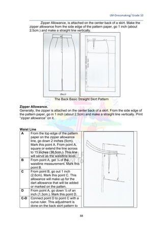 LM-Dressmaking/ Grade 10
____________________________________________________________________________
88
Zipper Allowance, is attached on the center back of a skirt. Make the
zipper allowance from the side edge of the pattern paper, go 1 inch (about
2.5cm.) and make a straight line vertically.
The Back Basic Straight Skirt Pattern
Zipper Allowance.
Generally, the zipper is attached on the center back of a skirt. From the side edge of
the pattern paper, go in 1 inch (about 2.5cm) and make a straight line vertically. Print
“zipper allowance” on it.
Waist Line
A From the top edge of the pattern
paper on the zipper allowance
line, go down 2 inches (5cm).
Mark this point A. From point A,
square or extend the line across
to 15 inches (38.5cm.). This line
will serve as the waistline level.
B From point A, get ¼ of the
waistline measurement. Mark this
point B.
C From point B, go out 1 inch
(2.6cm). Mark this point C. This
allowance will make up for the
dart allowance that will be added
or marked on the patten.
D From point A, go down ½ of an
inch (1.3cm.). Mark this point D.
C-D Connect point D to point C with a
curve ruler. This adjustment is
done on the back skirt pattern to
 