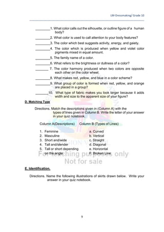 LM-Dressmaking/ Grade 10
____________________________________________________________________________
9
________1. What color calls out the silhouette, or outline figure of a human
body?
________2. What color is used to call attention to your body features?
________3. The color which best suggests activity, energy, and gaiety.
________4. The color which is produced when yellow and violet color
pigments mixed in equal amount.
________5. The family name of a color.
________6. What refers to the brightness or dullness of a color?
_______ 7. The color harmony produced when two colors are opposite
each other on the color wheel.
________8. What makes red, yellow, and blue in a color scheme?
________9. What group of color is formed when red, yellow, and orange
are placed in a group?
_______10. What type of fabric makes you look larger because it adds
width and size to the apparent size of your figure?
D. Matching Type
Directions. Match the descriptions given in (Column A) with the
types of lines given in Column B. Write the letter of your answer
in your quiz notebook.
Column A(Descriptions) Column B (Types of Lines)
1. Feminine a. Curved
2. Masculine b. Vertical
3. Short and/wide c. Straight
4. Tall and/slender d. Diagonal
5. Tall or short depending e. Horizontal
on the angle. F. Broken Line
E. Identification.
Directions. Name the following illustrations of skirts drawn below. Write your
answer in your quiz notebook.
 