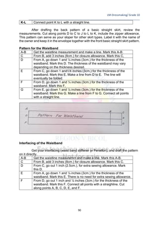 LM-Dressmaking/ Grade 10
____________________________________________________________________________
90
K-L Connect point K to L with a straight line.
After drafting the back pattern of a basic straight skirt, review the
measurements. Cut along points D to C to J to L to K, include the zipper allowance.
This pattern can serve as your sloper for other skirt types. Label it with the name of
the owner and keep it in the envelope together with the front basic straight skirt pattern.
Pattern for the Waistband
A-B Get the waistline measurement and make a line. Mark this A-B.
C From B, add 3 inches (8cm.) for closure allowance. Mark this C,
D From A, go down 1 and ¼ inches (3cm.) for the thickness of the
waistband. Mark this D. The thickness of the waistband may vary
depending on the thickness desired.
E From C, go down 1 and1/4 inches (3cm.) for the thickness of the
waistband. Mark this E. Make a line from D to E. The line will
eventually be folded.
F From D, go down 1 and ¼ inches (3cm.) for the thickness of the
waisband. Mark this F,
G From E, go down 1 and ¼ inches (3cm.) for the thickness of the
waistband. Mark this G. Make a line from F to G. Connect all points
with a straight line.
Interfacing of the Waistband
Get your interfacing (waist band stiffener or Penellon), and draft the pattern
on it directly.
A-B Get the waistline measuremnt and make a line. Mark this A-B.
C From B, add 3 inches (8cm.) for closure allowance. Mark this C.
D From C, go out 1 inch (2.5cm.), for extra sewing allowance. Mark
this D.
E From A, go down 1 and ¼ inches (3cm.) for the thickness of the
waistband. Mark this E. There is no need for extra sewing allowance.
F From D, go out 1 inch and ¼ inches (3cm.) for the thickness of the
waistband. Mark this F. Connect all points with a straighline. Cut
along points A, B, C, D, E, and F.
 