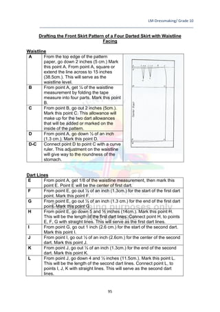 LM-Dressmaking/ Grade 10
____________________________________________________________________________
95
Drafting the Front Skirt Pattern of a Four Darted Skirt with Waistline
Facing
Waistline
A From the top edge of the pattern
paper, go down 2 inches (5 cm.) Mark
this point A. From point A, square or
extend the line across to 15 inches
(38.5cm.). This will serve as the
waistline level.
B From point A, get ¼ of the waistline
measurement by folding the tape
measure into four parts. Mark this point
B.
C From point B, go out 2 inches (5cm.).
Mark this point C. This allowance will
make up for the two dart allowances
that will be added or marked on the
inside of the pattern.
D From point A, go down ½ of an inch
(1.3 cm.). Mark this point D.
D-C Connect point D to point C with a curve
ruler. This adjustment on the waistline
will give way to the roundness of the
stomach.
Dart Lines
E From point A, get 1/8 of the waistline measurement, then mark this
point E. Point E will be the center of first dart.
F From point E, go out ½ of an inch (1.3cm.) for the start of the first dart
point. Mark this point F.
G From point E, go out ½ of an inch (1.3 cm.) for the end of the first dart
point. Mark this point G.
H From point E, go down 5 and ½ inches (14cm.). Mark this point H.
This will be the length of the first dart lines. Connect point H, to points
E, F, G with straight lines. This will serve as the first dart lines.
I From point G, go out 1 inch (2.6 cm.) for the start of the second dart.
Mark this point I.
J From point I, go out ½ of an inch (2.6cm.) for the center of the second
dart. Mark this point J.
K From point J, go out ½ of an inch (1.3cm.) for the end of the second
dart. Mark this point K.
L From point J, go down 4 and ½ inches (11.5cm.). Mark this point L.
This will be the length of the second dart lines. Connect point L, to
points I, J, K with straight lines. This will serve as the second dart
lines.
 