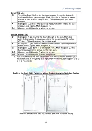 LM-Dressmaking/ Grade 10
____________________________________________________________________________
96
Lower Hip Line
M To get the lower hip line, lay the tape measure from point A down to
the lower hip level measurement. Mark this point M. Square or extend
the line across to 15 inches (38.5cm.). This will serve as your lower
hip level.
N From point M, get ¼ o fthe lower hip measurement by folding the tape
measure into 4 parts. Mark this point N.
C-N Connect point C to point N with a curve ruler.
Length of the Skirt.
O From point A, go down to the desired length of the skirt. Mark this
point O. From point O, square or extend the line across to 15 inches
(38.5cm.). This will serve as the hemline level.
P From point O, get ¼ of the lower hip measurement, by folding the tape
measure into 4 parts. Mark this point P.
Q From point O, go down ½ of an inch (1.3cm.). Mark this point Q. This
hemline adjustment is a must for the front skirt.
Q-P Connect point Q to point P with a curve ruler.
N-P Connect point N to point P with a straight line.
3. Now that you have the front pattern of a skirt with four darts. Review your
measurements. If everything is all right, then you may cut along point D to C
to N to P and to Q.
Drafting the Back Skirt Pattern of a Four-Darted Skirt with Waistline Facing
The Back Skirt Pattern of a Four-Dated Skirt with Waistline Facing
 