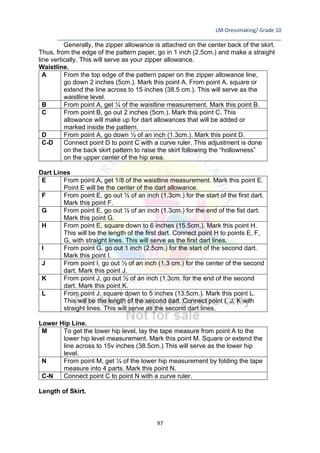 LM-Dressmaking/ Grade 10
____________________________________________________________________________
97
Generally, the zipper allowance is attached on the center back of the skirt.
Thus, from the edge of the pattern paper, go in 1 inch (2.5cm.) and make a straight
line vertically. This will serve as your zipper allowance.
Waistline.
A From the top edge of the pattern paper on the zipper allowance line,
go down 2 inches (5cm.). Mark this point A. From point A, square or
extend the line across to 15 inches (38.5 cm.). This will serve as the
waistline level.
B From point A, get ¼ of the waistline measurement. Mark this point B.
C From point B, go out 2 inches (5cm.). Mark this point C. This
allowance will make up for dart allowances that will be added or
marked inside the pattern.
D From point A, go down ½ of an inch (1.3cm.). Mark this point D.
C-D Connect point D to point C with a curve ruler. This adjustment is done
on the back skirt pattern to raise the skirt following the “hollowness”
on the upper center of the hip area.
Dart Lines
E From point A, get 1/8 of the waistline measurement. Mark this point E.
Point E will be the center of the dart allowance.
F From point E, go out ½ of an inch (1.3cm.) for the start of the first dart.
Mark this point F.
G From point E, go out ½ of an inch (1.3cm.) for the end of the fist dart.
Mark this point G.
H From point E, square down to 6 inches (15.5cm.). Mark this point H.
This will be the length of the first dart. Connect point H to points E, F,
G, with straight lines. This will serve as the first dart lines.
I From point G, go out 1 inch (2.5cm.) for the start of the second dart.
Mark this point I.
J From point I, go out ½ of an inch (1.3 cm.) for the center of the second
dart. Mark this point J.
K From point J, go out ½ of an inch (1.3cm. for the end of the second
dart. Mark this point K.
L From point J, square down to 5 inches (13.5cm.). Mark this point L.
This will be the length of the second dart. Connect point I, J, K with
straight lines. This will serve as the second dart lines.
Lower Hip Line.
M To get the lower hip level, lay the tape measure from point A to the
lower hip level measurement. Mark this point M. Square or extend the
line across to 15v inches (38.5cm.) This will serve as the lower hip
level.
N From point M, get ¼ of the lower hip measurement by folding the tape
measure into 4 parts. Mark this point N.
C-N Connect point C to point N with a curve ruler.
Length of Skirt.
 