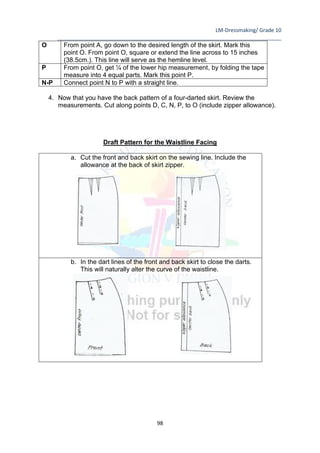 LM-Dressmaking/ Grade 10
____________________________________________________________________________
98
O From point A, go down to the desired length of the skirt. Mark this
point O. From point O, square or extend the line across to 15 inches
(38.5cm.). This line will serve as the hemline level.
P From point O, get ¼ of the lower hip measurement, by folding the tape
measure into 4 equal parts. Mark this point P.
N-P Connect point N to P with a straight line.
4. Now that you have the back pattern of a four-darted skirt. Review the
measurements. Cut along points D, C, N, P, to O (include zipper allowance).
Draft Pattern for the Waistline Facing
a. Cut the front and back skirt on the sewing line. Include the
allowance at the back of skirt zipper.
b. In the dart lines of the front and back skirt to close the darts.
This will naturally alter the curve of the waistline.
 