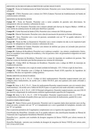 IDENTIFICAÇÃO DO ESTABELECIMENTO DE SAÚDE SOLICITANTE
Campo 01 - Nome do Estabelecimento de Saúde Solicitante: Preencher com o nome fantasia do estabelecimento
solicitante.
Campo 02 - CNES: Preencher com o número do CNES (Cadastro Nacional de Estabelecimento de Saúde) do
estabelecimento solicitante.
IDENTIFICAÇÃO DO PACIENTE
Campo 03 - Nome do Paciente: Preencher com o nome completo do paciente sem abreviaturas. Se
indispensável, abreviar somente o sobrenome do meio.
Campo 04 - Nº do Prontuário: Preencher com o número adotado pelo Serviço de Arquivo Médico - SAME ou
setor similar do estabelecimento de saúde para identificar o paciente.
Campo 05 - Cartão Nacional de Saúde (CNS): Preencher com o número do CNS do paciente.
Campo 06 - Data de Nascimento: Preencher com a data de nascimento do paciente no formato dd/mm/aaaa.
Campo 07 - Sexo: Preencher com o sexo do paciente, assinalando com um “X” no quadro indicativo: M -
Masculino ou F - Feminino.
Campo 08 - Nome da Mãe ou Responsável: Preencher com o nome completo da mãe ou do responsável pelo
paciente. Se indispensável, abreviar somente o sobrenome do meio.
Campo 09 - Telefone de Contato: Preencher com número de telefone que possa ser acionado para possíveis
contatos com familiares do paciente.
Campo 10 - Endereço de Residência: Preencher com o endereço completo - rua, número, complemento e bairro.
Deve-se considerar como endereço de residência, o fixo do paciente e não o de permanência temporária em outro
local/município.
Campo 11 - Município de Residência: Preencher com o nome do município de residência do paciente. Não
abreviar o nome do município para facilitar pesquisa nos sistemas de informação.
Campo 12 - Código IBGE do Município de Residência: Preencher com o código do IBGE do município de
residência do paciente.
Campo 13 - UF: Preencher com a sigla do estado (unidade da federação - UF). Utilizar a sigla de duas letras.
Campo 14 - CEP: Preencher com o Código de Endereçamento Postal (CEP) específico do logradouro de
residência. Não deve ser registrado o código genérico.
MEDICAMENTO (S) SOLICITADO(S)
Campo 15, letras A, B, C, D e E - Código (s) do(s) medicamento(s): Preencher respectivamente com o(s)
código(s) do(s) medicamentos, de acordo com a tabela SIA/SUS, para o(s) qual(ais) está sendo solicitado a
autorização.
Campo 16, letras A, B, C, D e E - Nome do medicamento:Preencher respectivamente com o(s) nome(s) do(s)
medicamento(s) - de acordo com a Tabela do SIA/SUS para o (s) qual (ais) está sendo solicitado a autorização.
Campo 17, letras A, B, C, D e E - CID 10 Principal (obrigatório): Preencher respectivamente com o(s) CID-10
que autoriza a dispensação do medicamento conforme regulamentação específica do Componente.
Campo 18, letras A, B, C, D e E - CID 10 Secundário: Preencher respectivamente com o (s) CID-10 que
complementa a informação do quadro clínico que motivou a prescrição do medicamento, quando for o caso.
DADOS COMPLEMENTARES
Campo 19 - Dados Clínicos gerais do paciente: Preencher com os seguintes dados do(a) paciente: peso em Kg,
altura em metro, assinalar com um “X” se é transplantado (a) e com a quantidade de transplante, assinalar com
um “X” se é gestante.
Para os pacientes portadores de Coagulopatias complementar com os registros dos seguintes dados:
Classificação das Hemofilias: Assinalar com X no quadro indicativo das classificações baseadas no Manual de
Tratamento das Coagulopatias Hereditárias Ministério da Saúde:
Hemofilia Leve - paciente com resultados da dosagem sanguínea de fatores VIII/IX com valores menores de
0,01UI/ml.
Hemofilia Moderada - paciente com resultados da dosagem de sanguínea de fatores VIII/IX com valores entre
0,01 UI/ml a 0,05 UI/ml.
 