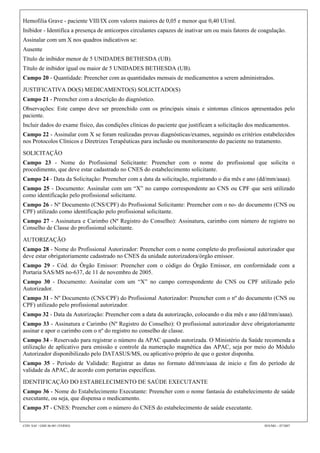 Hemofilia Grave - paciente VIII/IX com valores maiores de 0,05 e menor que 0,40 UI/ml.
Inibidor - Identifica a presença de anticorpos circulantes capazes de inativar um ou mais fatores de coagulação.
Assinalar com um X nos quadros indicativos se:
Ausente
Título de inibidor menor de 5 UNIDADES BETHESDA (UB).
Título de inibidor igual ou maior de 5 UNIDADES BETHESDA (UB).
Campo 20 - Quantidade: Preencher com as quantidades mensais de medicamentos a serem administrados.

JUSTIFICATIVA DO(S) MEDICAMENTO(S) SOLICITADO(S)
Campo 21 - Preencher com a descrição do diagnóstico.
Observações: Este campo deve ser preenchido com os principais sinais e sintomas clínicos apresentados pelo
paciente.
Incluir dados do exame físico, das condições clínicas do paciente que justificam a solicitação dos medicamentos.
Campo 22 - Assinalar com X se foram realizadas provas diagnósticas/exames, seguindo os critérios estabelecidos
nos Protocolos Clínicos e Diretrizes Terapêuticas para inclusão ou monitoramento do paciente no tratamento.

SOLICITAÇÃO
Campo 23 - Nome do Profissional Solicitante: Preencher com o nome do profissional que solicita o
procedimento, que deve estar cadastrado no CNES do estabelecimento solicitante.
Campo 24 - Data da Solicitação: Preencher com a data da solicitação, registrando o dia mês e ano (dd/mm/aaaa).
Campo 25 - Documento: Assinalar com um “X” no campo correspondente ao CNS ou CPF que será utilizado
como identificação pelo profissional solicitante.
Campo 26 - Nº Documento (CNS/CPF) do Profissional Solicitante: Preencher com o no- do documento (CNS ou
CPF) utilizado como identificação pelo profissional solicitante.
Campo 27 - Assinatura e Carimbo (Nº Registro do Conselho): Assinatura, carimbo com número de registro no
Conselho de Classe do profissional solicitante.

AUTORIZAÇÃO
Campo 28 - Nome do Profissional Autorizador: Preencher com o nome completo do profissional autorizador que
deve estar obrigatoriamente cadastrado no CNES da unidade autorizadora/órgão emissor.
Campo 29 - Cód. do Órgão Emissor: Preencher com o código do Órgão Emissor, em conformidade com a
Portaria SAS/MS no-637, de 11 de novembro de 2005.
Campo 30 - Documento: Assinalar com um “X” no campo correspondente do CNS ou CPF utilizado pelo
Autorizador.
Campo 31 - Nº Documento (CNS/CPF) do Profissional Autorizador: Preencher com o nº do documento (CNS ou
CPF) utilizado pelo profissional autorizador.
Campo 32 - Data da Autorização: Preencher com a data da autorização, colocando o dia mês e ano (dd/mm/aaaa).
Campo 33 - Assinatura e Carimbo (Nº Registro do Conselho): O profissional autorizador deve obrigatoriamente
assinar e apor o carimbo com o nº do registro no conselho de classe.
Campo 34 - Reservado para registrar o número da APAC quando autorizada. O Ministério da Saúde recomenda a
utilização de aplicativo para emissão e controle da numeração magnética das APAC, seja por meio do Módulo
Autorizador disponibilizado pelo DATASUS/MS, ou aplicativo próprio de que o gestor disponha.
Campo 35 - Período de Validade: Registrar as datas no formato dd/mm/aaaa de inicio e fim do período de
validade da APAC, de acordo com portarias específicas.

IDENTIFICAÇÃO DO ESTABELECIMENTO DE SAÚDE EXECUTANTE
Campo 36 - Nome do Estabelecimento Executante: Preencher com o nome fantasia do estabelecimento de saúde
executante, ou seja, que dispensa o medicamento.
Campo 37 - CNES: Preencher com o número do CNES do estabelecimento de saúde executante.

CÓD. SAF / GME 06.001 (VERSO)                                                                         SES/MG – 07/2007
 