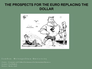 THE PROSPECTS FOR THE EURO REPLACING THE DOLLAR L o n d o n  M e t r o p o l i t a n  U n i v e r s i t y  Course:  Economic and Political Environment for International Business Lecturer:  Paul Bullock Referee:  Marina Lindl 