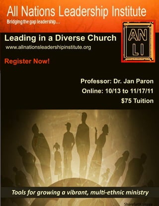 Leading in a Diverse Church
Sf



     www.allnationsleadershipinstitute.org

     Register Now!

                                     Professor: Dr. Jan Paron
                                      Online: 10/13 to 11/17/11
                                                   $75 Tuition




       Tools for growing a vibrant, multi-ethnic ministry
                                                    Sharefaith Image
 