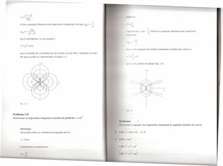 ,    y2 _X2
       y=--                                                                                     11111'1l1         '.
                  2.xy
                                                                                                             I'
      Então a equação diferencial das trajectórias ortogonais é tal que y~rt =-~
                                                                               y'
        ,                2xy                                                                                                                  I
       Yort =--2--2                                                                               1111     nuund                y' por ":";       obtém-se a equação diferencial das trajectórias
                   y -x                                                                                                                   y
                                                                                                111111'11        lI,lI

      que é homogénea. A sua solução é

                                                                                                                         y
                                                                                                '1111'      '11m                quação de variáveis separáveis e integrando conduz a
      que é a família de circunferências de centros no eixo Oy e tangentes ao eixo
       Ox que se pode ver representada na Figura 1.2.

                               y                                                                 '1""         11m família de elipses (Fig. 1.3).


                                                                                                                                          y




                                   1--f--I--7
                                            x


                                                                                                                                                               x




       Fig. 1.2


                                                                                                 IIq 1 1

Problema 1.31
Determinar as trajectórias ortogonais à família de parábolas   x = ai.
                                                                                     1', ,,1111'111111/
                                                                                     II II   1111111 11' (I        •     [uação las trajectórias ortogonais às seguintes famílias de curvas:
       Resolução
       Derivando ambos os membros da equação tem-se                                                         1     -O,           {/>O


       I ",2ayy'                                                                                    l/I"



       ( IiIllÍl1dllCl


       II                                                                                                              li I I
             I'
 