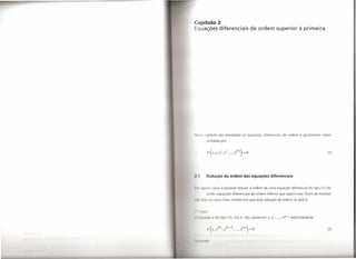 Capítulo 2
 quações diferenciais                                             de ordem superior à primeira




NI'~t capítulo               são estudadas             as equações       diferenciais     de ordem    n geralmente     repre-
              sentadas          por



               F( x,y,y ,,,
                         ,y            , ...,y (n))_o
                                                    -                                                                     (1)




  .1          Redução da ordem das equações diferenciais


1111 di jun         casos é possível reduzir a ordem                     de uma equação         diferencial   do tipo (1) ob-
              l ndo equações diferenciais                         de ordem   inferior   que sejam mais fáceis de resolver.

" I)   de i      os casos mais simples em que esta redução de ordem se aplica.


   , I d',O:

                         d     tipo (2), isto é, não aparecem                y, y', ..., y(k-I) explicitamente


               1,'( .   Y
                             (1.) ,.I' (I.,.i) , ... , I(/1))-0                                                           (2)



I, 1111 111110
 