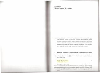 Capítulo 4
Transformadas                   de Laplace




A transformada       de Laplace é uma ferramenta                 particularmente           útil na resolução de equa-
        ções diferenciais           lineares de coeficientes                 constantes.     A sua aplicação       permite

        converter        um problema         de valor inicial na variável t num problema                   algébrico      na
       variável      s   e é através deste que se determina                      a solução    da equação       diferencial.
        Problemas com funções                descontínuas        podem ser considerados,             como por exem-
        plo a função        de Heaviside ou a "função"                   õ    de Dirac (função     impulso).




4.1     Definição, ~xistência e propriedades da transformada de laplace


Dada uma função          de variável real      f (t)   com   t   <!:   O a transformada         de Laplace é dada por

        F(s)     sendo     s real

        F(s)     =   J ;f(t)e-'w        dt                                                                               (1)
 