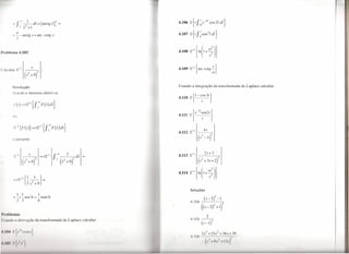 ~   f .00 -- 1 1dss = ( arctg s_)00     =                     4.106 2{t   f ~e-3i cOS2tdt}
                . .1'2+                      s


        =- -
            n
                      arctg s = arc cotg s                             4.107 2{t   f ~sen2t dt}
            2


I"'oblcma 4.103                                                        4.108 Q-'   1++::))
                                                                       4.109 Z-I {are cotg; }



        Resolução                                                      Usando a integração da transformada de Laplace calcular:
        U ando o teorema obtém-se




            u




            portanto




                                                                             Soluções
                I     I            1
         - -1-sen3t              = -tsen3t                                              (S_2)2_1
                2                  6                                         4.104                            2
                                                                                      ((S-2)2+1)
1'1·.,1)1 'mas
                                                                   /
                                                                                             2
I Jsnn lo 11 ti riva .ão la transformada d Lapla     c calcular:             4.105 ---,
                                                                                      (s -l)j
&'11)    I { 1'- r    I 'os I}                                                         ,I'   +I       ,1,2   +.     ,'+ 3
                                                                             /1,10

UU.      '{I        'I"}                                                                 (s      I I 1,1'     I   I ,')
 