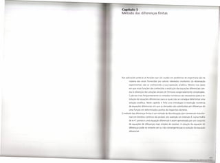 diferenças finitas




Nas aplicações práticas as funções que são usadas em problemas de engenharia são na
       maioria das vezes fornecidas por valores tabelados resultantes da observação
       experimental, não se conhecendo a sua expressão analítica. Mesmo nos casos
       em que essasfunções são conhecidas a resolução das equações diferenciais con-
       duz à obtenção das soluções através de fórmulas exageradamente complicadas.
       Cada vez mais frequentemente os métodos numéricos são necessários para a re-
       solução de equações diferenciais para as quais não se consegue determinar uma
       solução analítica. Neste capítulo é feita uma introdução à resolução numérica
       de equações diferenciais em que as derivadas são substituídas por diferenças de
       uma função em determinados pontos do respectivo domínio.
O método das diferenças finitas é um método de discretização que consiste em transfor-
       mar um domínio contínuo da variável, por exemplo um intervalo I, numa malh
       de n+ 1 pontos e uma equação diferencial é assim aproximada por um conjunto
       de equações de diferenças mais simples de resolver. A solução da equação d
       diferenças pode no entanto ser ou não convergente para a solução da equ ç
       diferencial.
 
