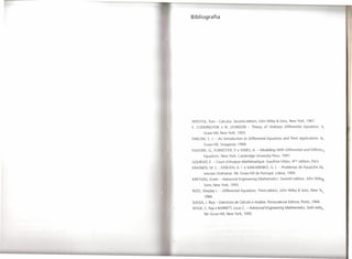 I
    Bibliografia




    APOSTOL, Tom - Calculus. Seeond edition,      John Wiley & Sons, New York, 1967.
    E. CODDINGTON       e N. LEVINSON -       Theory of Ordinary Differential Equations. tvc
           Graw-Hill,   New York, 1955.
    FARLOW, S J. - An Introduction       to Differential Equations and Their Applications. fV_
           Graw-Hill,   Singapore,   1994.
    FULFORD, G.; FORRESTER, P. e JONES, A. - Modelling With Differential and Differen:!

           Equations. New York: Cambridge        University    Press, 1997.
    GOURSAT, E. - Cours dAnalyse Mathématique.          Gauthier-Villars,     4érne edition,   Paris.
    KRASNOV, M. L ; KISELlOV, A. I. e MAKARENKO,              G. I. - Problemas de Equações D~_

           renciais Ordinárias. Me Graw-Hill    de Portugal,     Lisboa, 1994.
    KREYSZIG, Erwin - Advanced Engineering Mathematics. Seventh edition,                  John Wile),~

           Sons, New York, 1993.
    ROSS, Shepley L. - Differential Equations. Third edition,       John Wiley & Sons, New Yo,
                                                                                                        "
            1984.
    SOUSA, J. Rios - Exercícios de Cálculo e Análise. Portuealense          Editora, Porto, 1944.
    WYLlE, C. Ray e BARRETI, Louis C. - Advanced Engineering Mathematics. Sixth editilj

            Me Grew-Hill,   New York, 1995.
 