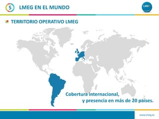 www.lmeg.es
5 LMEG EN EL MUNDO
TERRITORIO OPERATIVO LMEG
Cobertura internacional,
y presencia en más de 20 países.
 
