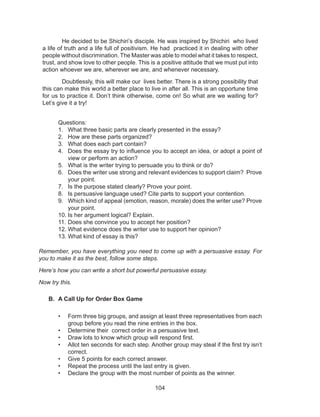 104
Questions:
1.	 What three basic parts are clearly presented in the essay?
2.	 How are these parts organized?
3.	 What does each part contain?
4.	 Does the essay try to influence you to accept an idea, or adopt a point of
view or perform an action?
5.	 What is the writer trying to persuade you to think or do?
6.	 Does the writer use strong and relevant evidences to support claim? Prove
your point.
7.	 Is the purpose stated clearly? Prove your point.
8.	 Is persuasive language used? Cite parts to support your contention.
9.	 Which kind of appeal (emotion, reason, morale) does the writer use? Prove
your point.
10.	Is her argument logical? Explain.
11.	Does she convince you to accept her position?
12.	What evidence does the writer use to support her opinion?
13.	What kind of essay is this?
Remember, you have everything you need to come up with a persuasive essay. For
you to make it as the best, follow some steps.
Here’s how you can write a short but powerful persuasive essay.
Now try this.
B.	 A Call Up for Order Box Game
•	 Form three big groups, and assign at least three representatives from each
group before you read the nine entries in the box.
•	 Determine their correct order in a persuasive text.
•	 Draw lots to know which group will respond first.
•	 Allot ten seconds for each step. Another group may steal if the first try isn’t
correct.
•	 Give 5 points for each correct answer.
•	 Repeat the process until the last entry is given.
•	 Declare the group with the most number of points as the winner.
He decided to be Shichiri’s disciple. He was inspired by Shichiri who lived
a life of truth and a life full of positivism. He had practiced it in dealing with other
people without discrimination. The Master was able to model what it takes to respect,
trust, and show love to other people. This is a positive attitude that we must put into
action whoever we are, wherever we are, and whenever necessary.
Doubtlessly, this will make our lives better. There is a strong possibility that
this can make this world a better place to live in after all. This is an opportune time
for us to practice it. Don’t think otherwise, come on! So what are we waiting for?
Let’s give it a try!
 