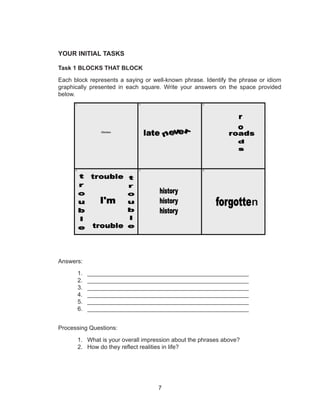 7
YOUR INITIAL TASKS
Task 1 BLOCKS THAT BLOCK
Each block represents a saying or well-known phrase. Identify the phrase or idiom
graphically presented in each square. Write your answers on the space provided
below.
Answers:
1.	 _________________________________________________
2.	 _________________________________________________
3.	 _________________________________________________
4.	 _________________________________________________
5.	 _________________________________________________
6.	 _________________________________________________
Processing Questions:
1.	 What is your overall impression about the phrases above?
2.	 How do they reflect realities in life?
n
 