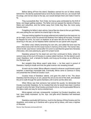 15
Before taking off from the island, Daedalus warned his son to follow closely
behind him. He sternly cautioned Icarus not to fly too close to the sun, as it would melt
his wings, and not too close to the sea, as it would dampen them and make it hard to
fly.
They successfully flew from Crete, but Icarus grew exhilarated by the thrill of
flying and began getting careless. The father and son passed the islands of Samos,
Delos and Lebynthos, and the further away from Crete they flew, the more cocky
became Icarus.
Forgetting his father’s stern advice, Icarus flew too close to the sun god Helios,
who was pulling the sun behind his chariot high in the sky.
The wax holding together his wings softened and melted from the heat and, try
as he might, Icarus could not prevent the feathers from falling off his body. Furiously
he flapped his arms, but soon no feathers at all were left and he fell to his death,
drowning in the sea, as his helpless father watched his son perish with anguish.
His father cried, bitterly lamenting his own arts, and called the land near the
place where Icarus fell into the ocean Icaria in memory of his child. The Icarian Sea,
where he fell, was forever named after him and it is said that the great hero Heracles
(Hercules), who was passing by, gave him proper burial.
Daedalus grieved for his dead son and then continued to Sicily, where he
came to stay at the court of Cocalus in a place called Camicus. On the island’s south
coast, Daedalus built a temple for Apollo, and hung up his wings, as an offering to
the Olympian god.
But vengeful King Minos wasn’t quite done — he then went in pursuit of
Daedalus, hoping to locate and trick the great inventor into revealing himself.
At each city he visited, Minos offered a reward to whoever could thread a spiral
seashell, a seemingly impossible task. Eventually, Minos came to Camicus in Sicily
and presented the contest at Cocalus’ court.
Cocalus knew of Daedalus’ talents, and gave the shell to him. The clever
Daedalus tied the string to an ant, placed the ant at one end of the shell, and allowed
the ant to walk through the spiral chambers until it came out the other end.
When Minos saw that someone had solved the puzzle, he demanded that
Cocalus surrender Daedalus, for he insisted that only he would have been inventive
enough to solve the task. King Cocalus promised to do so, but he persuaded Minos to
first take a bath and stay for some entertainment.
Minos agreed, and was consequently murdered by Cocalus’ daughters, who
had been totally impressed by the toys and gifts which Daedalus had bestowed
upon them.
Daedalus eventually left Camicus, much to the dismay of King Cocalus and his
daughters, and ended up in Sardinia with a group led by Iolaus, who was a nephew
of Heracles.
Source: http://thanasis.com/icarus02.html
 