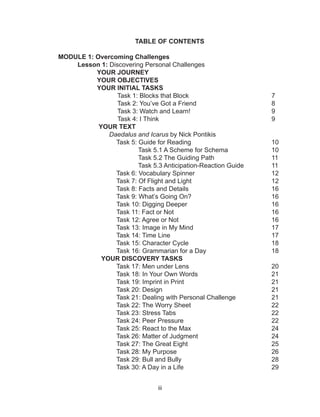 iii
TABLE OF CONTENTS
MODULE 1: Overcoming Challenges
Lesson 1: Discovering Personal Challenges
YOUR JOURNEY
YOUR OBJECTIVES
YOUR INITIAL TASKS
Task 1: Blocks that Block					 7
Task 2: You’ve Got a Friend				 8
Task 3: Watch and Learn!					 9
Task 4: I Think						 9
YOUR TEXT
Daedalus and Icarus by Nick Pontikis
Task 5: Guide for Reading					 10
Task 5.1 A Scheme for Schema			 10
Task 5.2 The Guiding Path			 11
Task 5.3 Anticipation-Reaction Guide		 11
Task 6: Vocabulary Spinner 				 12
Task 7: Of Flight and Light					 12
Task 8: Facts and Details					 16
Task 9: What’s Going On?					 16
Task 10: Digging Deeper					16
Task 11: Fact or Not						16
Task 12: Agree or Not					 16
Task 13: Image in My Mind					 17
Task 14: Time Line						 17
Task 15: Character Cycle					 18
Task 16: Grammarian for a Day				 18
YOUR DISCOVERY TASKS
Task 17: Men under Lens					 20
Task 18: In Your Own Words 				 21
Task 19: Imprint in Print					 21
Task 20: Design						 21
Task 21: Dealing with Personal Challenge		 21
Task 22: The Worry Sheet					 22
Task 23: Stress Tabs					 22
Task 24: Peer Pressure					 22
Task 25: React to the Max					 24
Task 26: Matter of Judgment				 24
Task 27: The Great Eight 					 25
Task 28: My Purpose					 26
Task 29: Bull and Bully					 28
Task 30: A Day in a Life					 29
 