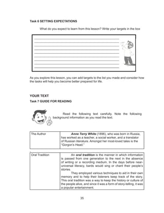 35
Task 6 SETTING EXPECTATIONS
	 What do you expect to learn from this lesson? Write your targets in the box
As you explore this lesson, you can add targets to the list you made and consider how
the tasks will help you become better prepared for life.
YOUR TEXT
Task 7 GUIDE FOR READING
	
The Author Anne Terry White (1896), who was born in Russia,
has worked as a teacher, a social worker, and a translator
of Russian literature. Amongst her most-loved tales is the
“Gorgon’s Head.”
.
	
Oral Tradition An oral tradition is the manner in which information
is passed from one generation to the next in the absence
of writing or a recording medium. In the days before near-
universal literacy, bards would sing or chant their people’s
stories.
They employed various techniques to aid in their own
memory and to help their listeners keep track of the story.
This oral tradition was a way to keep the history or culture of
the people alive, and since it was a form of story-telling, it was
a popular entertainment.
Read the following text carefully. Note the following
background information as you read the text.
 