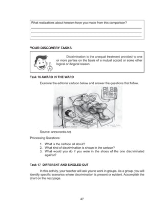 47
What realizations about heroism have you made from this comparison?
____________________________________________________________
____________________________________________________________
____________________________________________________________
YOUR DISCOVERY TASKS
Task 16 AWARD IN THE WARD
	 Examine the editorial cartoon below and answer the questions that follow.
	Source: www.nordis.net
Processing Questions:
1.	 What is the cartoon all about?
2.	 What kind of discrimination is shown in the cartoon?
3.	 What would you do if you were in the shoes of the one discriminated
against?
Task 17 DIFFERENT AND SINGLED OUT
	 In this activity, your teacher will ask you to work in groups. As a group, you will
identify specific scenarios where discrimination is present or evident. Accomplish the
chart on the next page.
Discrimination is the unequal treatment provided to one
or more parties on the basis of a mutual accord or some other
logical or illogical reason.
 