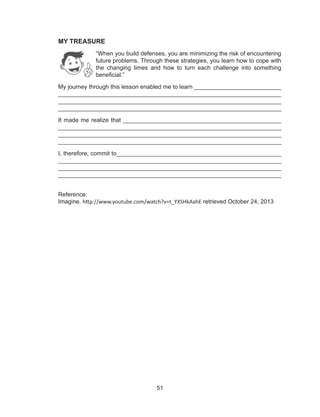 51
MY TREASURE
“When you build defenses, you are minimizing the risk of encountering
future problems. Through these strategies, you learn how to cope with
the changing times and how to turn each challenge into something
beneficial.”
My journey through this lesson enabled me to learn	__________________________
___________________________________________________________________
___________________________________________________________________
___________________________________________________________________
It made me realize that ________________________________________________
___________________________________________________________________
___________________________________________________________________
___________________________________________________________________
I, therefore, commit to__________________________________________________
___________________________________________________________________
___________________________________________________________________
___________________________________________________________________
Reference:
Imagine. http://www.youtube.com/watch?v=t_YXSHkAahE retrieved October 24, 2013
 