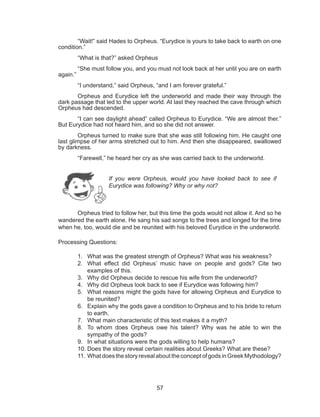 57
	 “Wait!” said Hades to Orpheus. “Eurydice is yours to take back to earth on one
condition.”
	 “What is that?” asked Orpheus
	 “She must follow you, and you must not look back at her until you are on earth
again.”
	 “I understand,” said Orpheus, “and I am forever grateful.”
	 Orpheus and Eurydice left the underworld and made their way through the
dark passage that led to the upper world. At last they reached the cave through which
Orpheus had descended.
	 “I can see daylight ahead” called Orpheus to Eurydice. “We are almost ther.”
But Eurydice had not heard him, and so she did not answer.
	 Orpheus turned to make sure that she was still following him. He caught one
last glimpse of her arms stretched out to him. And then she disappeared, swallowed
by darkness.
	 “Farewell,” he heard her cry as she was carried back to the underworld.
	
	 Orpheus tried to follow her, but this time the gods would not allow it. And so he
wandered the earth alone. He sang his sad songs to the trees and longed for the time
when he, too, would die and be reunited with his beloved Eurydice in the underworld.
Processing Questions:
1.	 What was the greatest strength of Orpheus? What was his weakness?
2.	 What effect did Orpheus’ music have on people and gods? Cite two
examples of this.
3.	 Why did Orpheus decide to rescue his wife from the underworld?
4.	 Why did Orpheus look back to see if Eurydice was following him?
5.	 What reasons might the gods have for allowing Orpheus and Eurydice to
be reunited?
6.	 Explain why the gods gave a condition to Orpheus and to his bride to return
to earth.
7.	 What main characteristic of this text makes it a myth?
8.	 To whom does Orpheus owe his talent? Why was he able to win the
sympathy of the gods?
9.	 In what situations were the gods willing to help humans?
10.	Does the story reveal certain realities about Greeks? What are these?
11.	What does the story reveal about the concept of gods in Greek Mythodology?
If you were Orpheus, would you have looked back to see if
Eurydice was following? Why or why not?
 