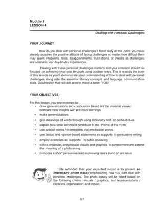 67
Module 1
LESSON 4
______________________________________________________________
Dealing with Personal Challenges
YOUR JOURNEY
How do you deal with personal challenges? Most likely at this point, you have
already acquired the positive attitude of facing challenges no matter how difficult they
may seem. Problems, trials, disappointments, frustrations, or threats as challenges
are normal in our day-to-day experiences.
Dealing with these personal challenges matters and your intention should be
focused on achieving your goal through using positive ways. This is exactly the core
of this lesson as you’ll demonstrate your understanding of how to deal with personal
challenges along side the essential literary concepts and language communication
skills. Doubtlessly, that will add a lot to make a better YOU!
YOUR OBJECTIVES
For this lesson, you are expected to:
•	 draw generalizations and conclusions based on the material viewed
	 compare new insights with previous learnings
•	 make generalizations
•	 give meanings of words through using dictionary and / or context clues
•	 explain how tone and mood contribute to the theme of the myth
•	 use special words / expressions that emphasize points
•	 use factual and opinion-based statements as supports in persuasive writing
•	 employ examples as supports in public speaking
•	 select, organize, and produce visuals and graphics to complement and extend
the meaning of a photo essay
•	 compose a short persuasive text expressing one’s stand on an issue
	
	 Be reminded that your expected output is to present an
impressive photo essay emphasizing how you can deal with
personal challenges. The photo essay will be rated based on
the following criteria: visuals / graphics, text representations /
captions, organization, and impact.
 