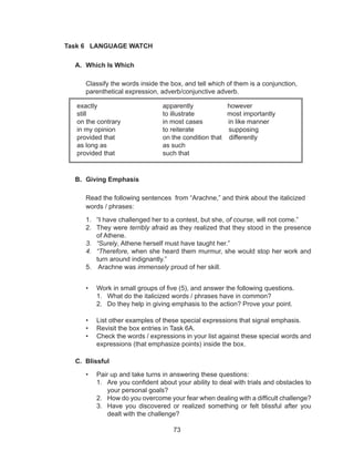 73
Task 6 LANGUAGE WATCH
A.	 Which Is Which
	
	 Classify the words inside the box, and tell which of them is a conjunction, 		
	 parenthetical expression, adverb/conjunctive adverb.
B.	 Giving Emphasis
	
	 Read the following sentences from “Arachne,” and think about the italicized 	
	 words / phrases:
1.	 “I have challenged her to a contest, but she, of course, will not come.”
2.	 They were terribly afraid as they realized that they stood in the presence
of Athene.
3.	 “Surely, Athene herself must have taught her.”
4.	 “Therefore, when she heard them murmur, she would stop her work and
turn around indignantly.”
5.	 Arachne was immensely proud of her skill.
•	 Work in small groups of five (5), and answer the following questions.
1.	 What do the italicized words / phrases have in common?
2.	 Do they help in giving emphasis to the action? Prove your point.
•	 List other examples of these special expressions that signal emphasis.
•	 Revisit the box entries in Task 6A.
•	 Check the words / expressions in your list against these special words and
expressions (that emphasize points) inside the box.
C. Blissful
•	 Pair up and take turns in answering these questions:
1.	 Are you confident about your ability to deal with trials and obstacles to
your personal goals?
2.	 How do you overcome your fear when dealing with a difficult challenge?
3.	 Have you discovered or realized something or felt blissful after you
dealt with the challenge?
exactly 			 apparently	 however
still				 to illustrate most importantly
on the contrary		 in most cases in like manner
in my opinion			 to reiterate supposing
provided that			 on the condition that differently
as long as			 as such
provided that			 such that
 