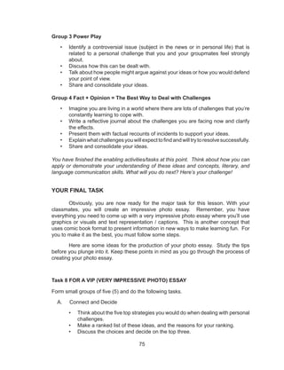 75
Group 3 Power Play
•	 Identify a controversial issue (subject in the news or in personal life) that is
related to a personal challenge that you and your groupmates feel strongly
about.
•	 Discuss how this can be dealt with.
•	 Talk about how people might argue against your ideas or how you would defend
your point of view.
•	 Share and consolidate your ideas.
Group 4 Fact + Opinion = The Best Way to Deal with Challenges
•	 Imagine you are living in a world where there are lots of challenges that you’re
constantly learning to cope with.
•	 Write a reflective journal about the challenges you are facing now and clarify
the effects.
•	 Present them with factual recounts of incidents to support your ideas.
•	 Explain what challenges you will expect to find and will try to resolve successfully.
•	 Share and consolidate your ideas.
You have finished the enabling activities/tasks at this point. Think about how you can
apply or demonstrate your understanding of these ideas and concepts, literary, and
language communication skills. What will you do next? Here’s your challenge!
YOUR FINAL TASK
	 Obviously, you are now ready for the major task for this lesson. With your
classmates, you will create an impressive photo essay. Remember, you have
everything you need to come up with a very impressive photo essay where you’ll use
graphics or visuals and text representation / captions. This is another concept that
uses comic book format to present information in new ways to make learning fun. For
you to make it as the best, you must follow some steps.
	 Here are some ideas for the production of your photo essay. Study the tips
before you plunge into it. Keep these points in mind as you go through the process of
creating your photo essay.
Task 8 FOR A VIP (VERY IMPRESSIVE PHOTO) ESSAY
Form small groups of five (5) and do the following tasks.
A. Connect and Decide
•	 Think about the five top strategies you would do when dealing with personal
challenges.
•	 Make a ranked list of these ideas, and the reasons for your ranking.
•	 Discuss the choices and decide on the top three.
 