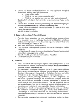 76
•	 Choose one literary selection (from those you have explored in class) that
interests the majority of the group members.
	Which is most liked?
	Which do you feel a close connection with?
	Which do you want to read more and enjoy reading in public?
•	 Decide which selection is the best for the core or main idea of your photo
essay.
•	 Make a stand on which of the ways of dealing with these challenges you
will use as your photo essay’s main or controlling idea.
•	 Choose a surprising incident, interesting question, or character from your
chosen literary selections.
•	 Use this for your introduction.
B. Scout for Remarkable/Influential Figures
•	 From the literary selections you have explored in class, choose at least
three characters (e.g., in mythology, classics, or oral tradition) who have
made a great impression on you about resolving personal conflicts or who
have influenced your outlook in life.
•	 Rank them according to your preference.
•	 Do a character inventory of the qualities, attitude, or traits of your chosen
characters.
•	 Highlight three (3) outstanding or dominant traits of these characters that
helped them resolve personal conflict.
•	 Consider what they have in common and how they differ.
•	 Use these to support your ideas.
C. Unlimited
•	 Take a closer look at these samples of photo essay (to be provided by your
teacher) and find out how each establishes the tone, mood, and theme of
the essay through visuals and text.
•	 Since visuals are keys to the meaning of your work, collect photos, pictures
(from magazines, newspapers, print ads, commercial ads, journals, etc.),
drawings, video segment (if possible), or illustrations that show and relate
to the theme or the message of your chosen literary selections.
•	 Display these pictures, drawings, illustrations, or video segments. Use
the visuals / graphics to highlight the incidents and examples which are
used as support and evidences for impact. Remember to explain the
significance of each illustration or drawing. The text should be serious
and straightforward. Your opinion (personal feelings or beliefs) about the
characters and the incidents must support the drawing or illustration.
•	 Organize these visuals and text according to your preference, and establish
the connection between and among your visuals, texts, and main idea.
Do not forget to show how the visuals and text convey your main idea,
then use them to prove your stand about how one can deal with personal
challenges.
•	 Summarize the ideas you have presented, restate your position or stand,
 