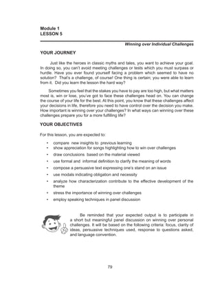 79
Module 1
LESSON 5
______________________________________________________________
Winning over Individual Challenges
YOUR JOURNEY
Just like the heroes in classic myths and tales, you want to achieve your goal.
In doing so, you can’t avoid meeting challenges or tests which you must surpass or
hurdle. Have you ever found yourself facing a problem which seemed to have no
solution? That’s a challenge, of course! One thing is certain; you were able to learn
from it. Did you learn the lesson the hard way?
Sometimes you feel that the stakes you have to pay are too high, but what matters
most is, win or lose, you’ve got to face these challenges head on. You can change
the course of your life for the best. At this point, you know that these challenges affect
your decisions in life, therefore you need to have control over the decision you make.
How important is winning over your challenges? In what ways can winning over these
challenges prepare you for a more fulfilling life?
YOUR OBJECTIVES
For this lesson, you are expected to:
•	 compare new insights to previous learning
•	 show appreciation for songs highlighting how to win over challenges
•	 draw conclusions based on the material viewed
•	 use formal and informal definition to clarify the meaning of words
•	 compose a persuasive text expressing one’s stand on an issue
•	 use modals indicating obligation and necessity
•	 analyze how characterization contribute to the effective development of the
theme
•	 stress the importance of winning over challenges
•	 employ speaking techniques in panel discussion
	 Be reminded that your expected output is to participate in
a short but meaningful panel discussion on winning over personal
challenges. It will be based on the following criteria: focus, clarity of
ideas, persuasive techniques used, response to questions asked,
and language convention.
 