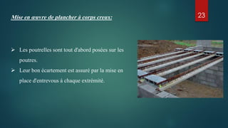Mise en œuvre de plancher à corps creux:
 Les poutrelles sont tout d'abord posées sur les
poutres.
 Leur bon écartement est assuré par la mise en
place d'entrevous à chaque extrémité.
23
 