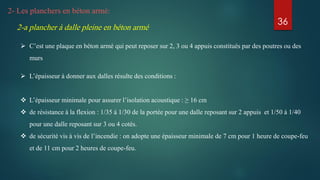 2- Les planchers en béton armé:
2-a plancher à dalle pleine en béton armé
 C’est une plaque en béton armé qui peut reposer sur 2, 3 ou 4 appuis constitués par des poutres ou des
murs
 L’épaisseur à donner aux dalles résulte des conditions :
 L’épaisseur minimale pour assurer l’isolation acoustique : ≥ 16 cm
 de résistance à la flexion : 1/35 à 1/30 de la portée pour une dalle reposant sur 2 appuis et 1/50 à 1/40
pour une dalle reposant sur 3 ou 4 cotés.
 de sécurité vis à vis de l’incendie : on adopte une épaisseur minimale de 7 cm pour 1 heure de coupe-feu
et de 11 cm pour 2 heures de coupe-feu.
36
 